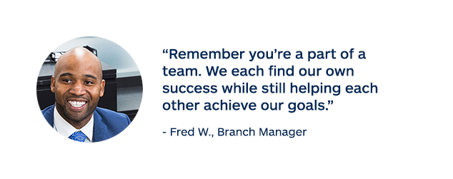 "Remember you're a part of a team. We each find our own success while still helping each other achieve our goals." - Fred W., Branch Manager