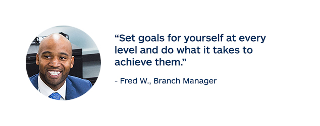 "Set goals for yourself at every level and do what it takes to achieve them." - Fred W., Branch Manager