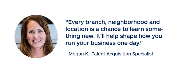 "Every branch, neighborhood and location is a chance to learn something new. It'll help shape how you run your business one day." - Megan K., Talent Acquisition Specialist