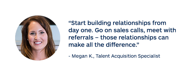 "Start building relationships from day one. Go on sales calls, meet with referrals - those relationships can make all the difference." - Megan K., Talent Acquisition Specialist