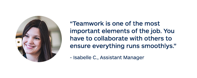 "Teamwork is one of the most important elements of the job. You have to collaborate with others to ensure everything runs smoothly." - Isabelle C., Assistant Manager