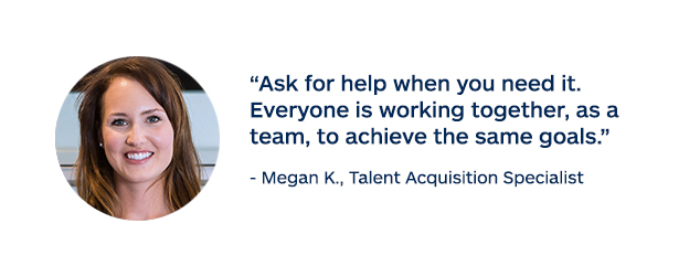 "Ask for help when you need it. Everyone is working together, as a team, to achieve the same goals." - Megan K., Talent Acquisition Specialist