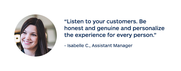 "Listen to your customers. Be honest and genuine and personalize the experience for every person." - Isabelle C., Assistant Manager