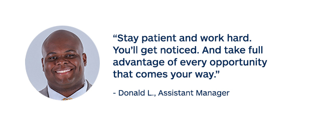 "Stay patient and work hard. You'll get noticed. And take full advantage of every opportunity that comes your way." - Donald L., Assistant Manager