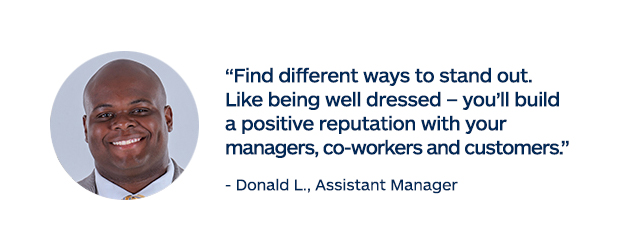 "Find different ways to stand out. Like being well dressed - you'll build a positive reputation with your managers, co-workers and customers." - Donald L., Assistant Manager