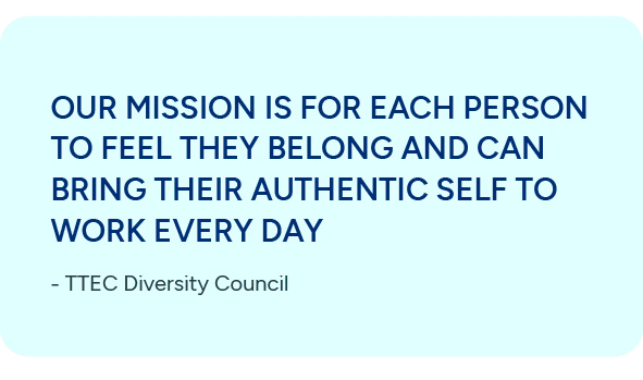 Our mission is for each person to feel they belong and can bring their authentic self to work every day. - TTEC Diversity Council