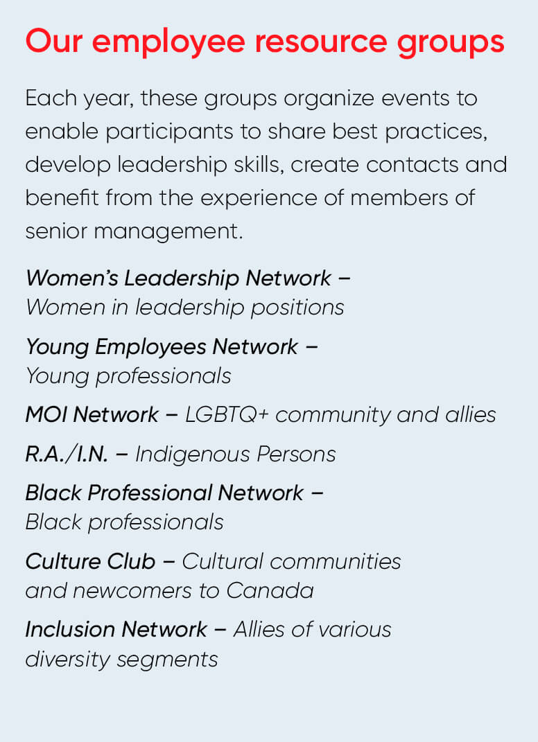 Our employee resource groups Each year, these groups organize events to enable participants to share best practices, develop leadership skills, create contacts and benefit from the experience of members of senior management. Women's Leadership Network - Women in leadership positions Young Employees Network - Young professionals MOI Network - LGBTQ+ community and allies R.A./I.N. - Indigenous Persons Black Professional Network - Black professionals Culture Club - Cultural communities and newcomers to Canada Inclusion Network - Allies of various diversity segments